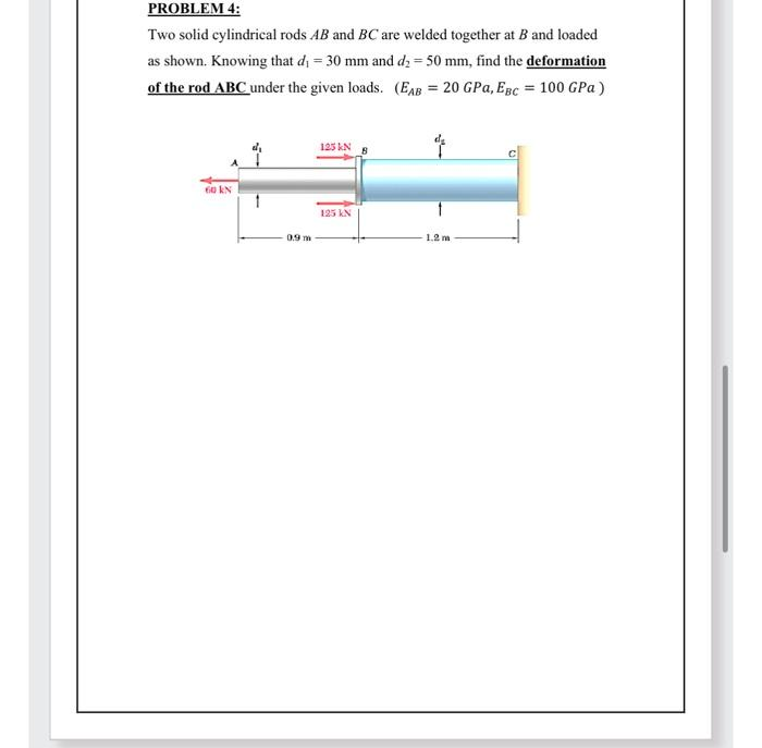 PROBLEM 4:
Two solid cylindrical rods AB and BC are welded together at B and loaded
as shown. Knowing that d₁ = 30 mm and d₂ = 50 mm, find the deformation
of the rod ABC under the given loads. (EAB= 20 GPa, EBC = 100 GPa)
60 kN
0.9 m
125 KN 8
125 KN
1.2 m