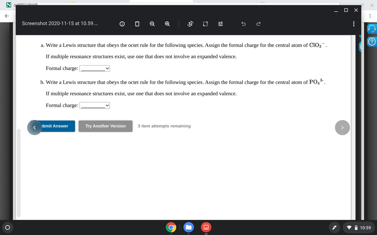 geNSULNorth
O X
O O Q Q
Screenshot 2020-11-15 at 10.59....
a. Write a Lewis structure that obeys the octet rule for the following species. Assign the formal charge for the central atom of cl03¯.
If multiple resonance structures exist, use one that does not involve an expanded valence.
Formal charge:
b. Write a Lewis structure that obeys the octet rule for the following species. Assign the formal charge for the central atom of PO4°.
If multiple resonance structures exist, use one that does not involve an expanded valence.
Formal charge:
ibmit Answer
Try Another Version
3 item attempts remaining
10:59

