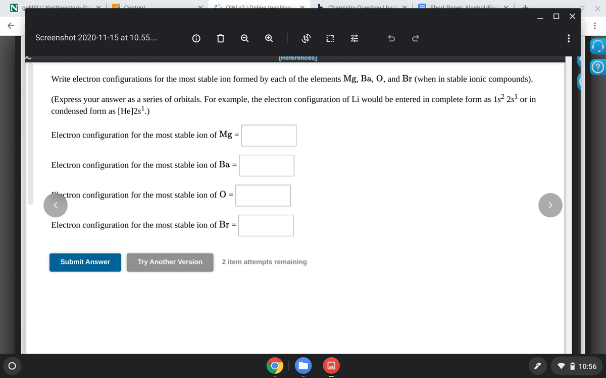 gANSUINortheastern St.
Centent
OWLv2 LOnline teaching
Chomistry uostion Lhart v|A Short Panor: Alcobol/E.
Screenshot 2020-11-15 at 10.55....
O O Q Q
[ReferencesĮ
Write electron configurations for the most stable ion formed by each of the elements Mg, Ba, O, and Br (when in stable ionic compounds).
(Express your answer as a series of orbitals. For example, the electron configuration of Li would be entered in complete form as 1s? 2s' or in
condensed form as [He]2s'.)
Electron configuration for the most stable ion of Mg =
Electron configuration for the most stable ion of Ba
ctron configuration for the most stable ion of 0=
Electron configuration for the most stable ion of Br =
Submit Answer
Try Another Version
2 item attempts remaining
10:56
