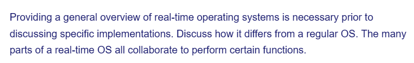 Providing a general overview of real-time operating systems is necessary prior to
discussing specific implementations. Discuss how it differs from a regular OS. The many
parts of a real-time OS all collaborate to perform certain functions.