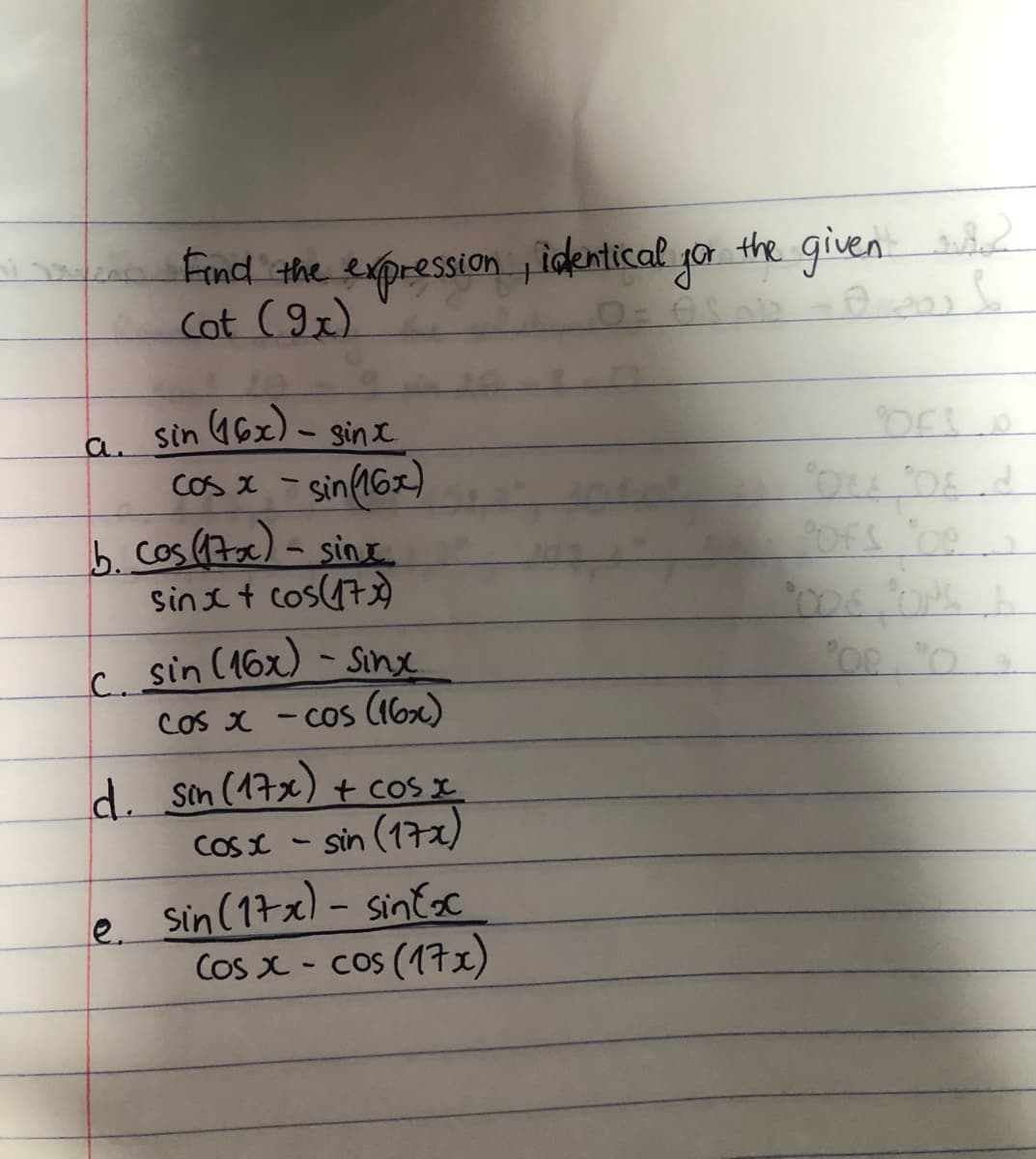 Find the expression , identical yo
Cot (9x).
r the given
the given
201
a sin 46x) - sinx
Cos x
sin(16x)
b. Cos (7ac) - sinx
sin I t cos(473)
COS X
C. sin (16x) - Sinx
COs x - Cos (16x)
A sin (17x) + cos x
COS x - sin (17x)
le sin (17x) - sinEsc
Cos x - cos (17x)
