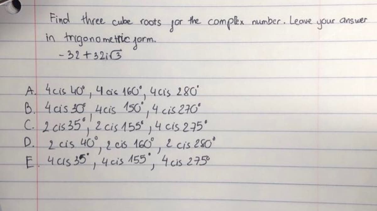 Find three cube roots jor
in trigonametric jorm.
- 32+32i3
the complex number. Leave your answer
A. 4cis 40, 4 cis 160°, 4cis 280
B. 4cis 30 4cis 150,4 cis 270ʻ
C.2 cis 35, 2 cis 155°,4 cis 275'
yeeis 160°, 2 cis 250
155 4 cis 275°
2is 40°
E 4c1s 35'
D.
ト
