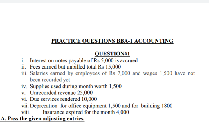 PRACTICE QUESTIONS BBA-1 ACCOUNTING
QUESTION#1
i. Interest on notes payable of Rs 5,000 is accrued
ii. Fees earned but unbilled total Rs 15,000
iii. Salaries earned by employees of Rs 7,000 and wages 1,500 have not
been recorded yet
iv. Supplies used during month worth 1,500
v. Unrecorded revenue 25,000
vi. Due services rendered 10,000
vii. Deprecation for office equipment 1,500 and for building 1800
viii.
Insurance expired for the month 4,000
A. Pass the given adjusting entries.
