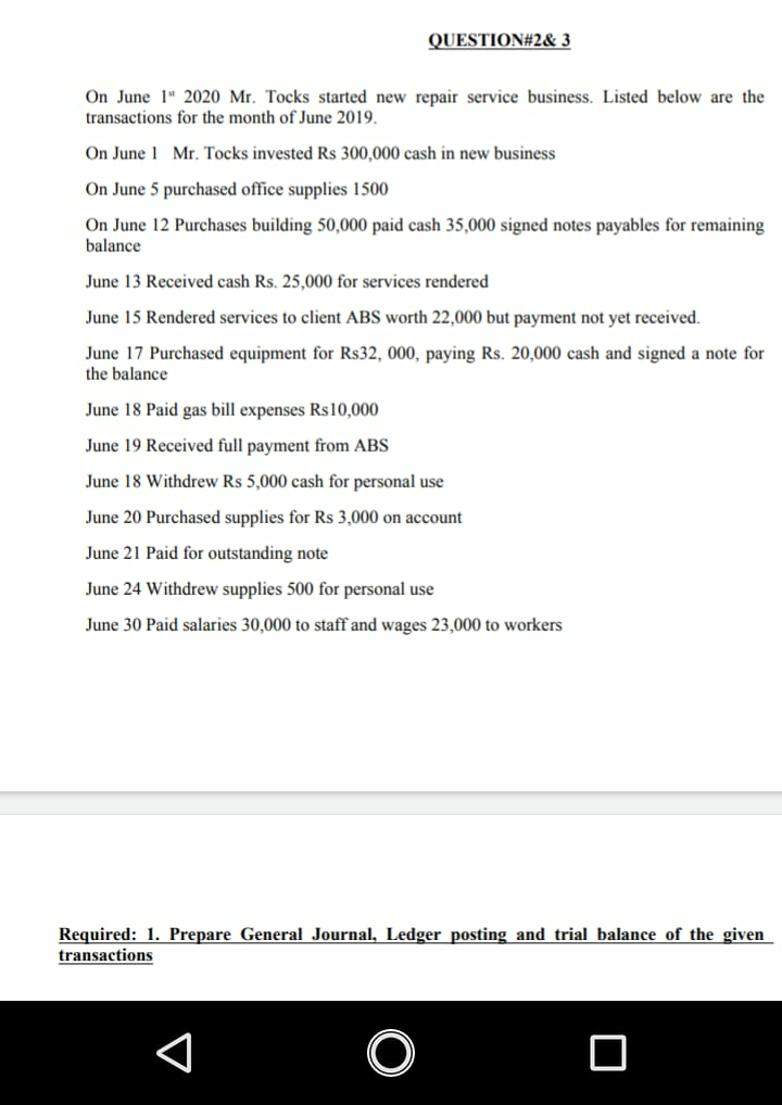 QUESTION#2& 3
On June 1" 2020 Mr. Tocks started new repair service business. Listed below are the
transactions for the month of June 2019.
On June 1 Mr. Tocks invested Rs 300,000 cash in new business
On June 5 purchased office supplies 1500
On June 12 Purchases building 50,000 paid cash 35,000 signed notes payables for remaining
balance
June 13 Received cash Rs. 25,000 for services rendered
June 15 Rendered services to client ABS worth 22,000 but payment not yet received.
June 17 Purchased equipment for Rs32, 000, paying Rs. 20,000 cash and signed a note for
the balance
June 18 Paid gas bill expenses Rs10,000
June 19 Received full payment from ABS
June 18 Withdrew Rs 5,000 cash for personal use
June 20 Purchased supplies for Rs 3,000 on account
June 21 Paid for outstanding note
June 24 Withdrew supplies 500 for personal use
June 30 Paid salaries 30,000 to staff and wages 23,000 to workers
Required: 1. Prepare General Journal, Ledger posting and trial balance of the given
transactions
