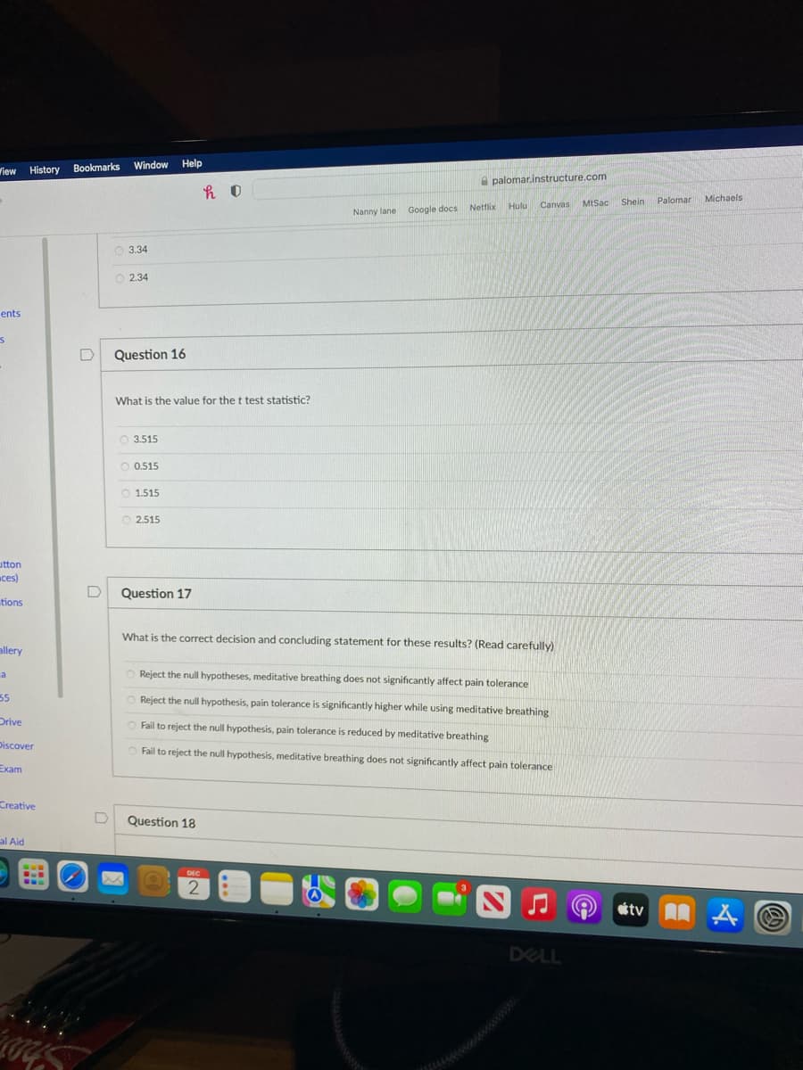 Bookmarks
Window Help
Wiew History
A palomar.instructure.com
Shein
Palomar
Michaels
Hulu Canvas
MtSac
Netflix
Nanny lane Google docs
O 3.34
O 2.34
ents
D
Question 16
What is the value for the t test statistic?
O 3.515
0.515
O 1.515
O 2.515
utton
ces)
Question 17
tions
What is the correct decision and concluding statement for these results? (Read carefully)
allery
O Reject the null hypotheses, meditative breathing does not significantly affect pain tolerance
a
55
O Reject the null hypothesis, pain tolerance is significantly higher while using meditative breathing
Drive
O Fail to reject the null hypothesis, pain tolerance is reduced by meditative breathing
Discover
Fail to reject the null hypothesis, meditative breathing does not significantly affect pain tolerance
Exam
Creative
Question 18
al Aid
DEC
...
otv
DELL
