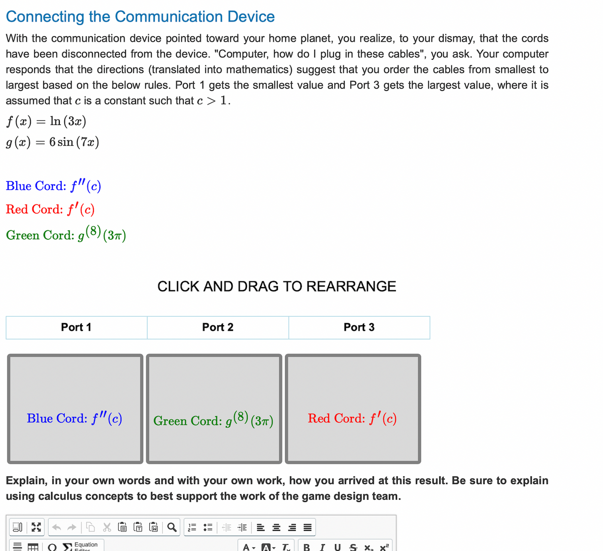 Connecting the Communication Device
With the communication device pointed toward your home planet, you realize, to your dismay, that the cords
have been disconnected from the device. "Computer, how do I plug in these cables", you ask. Your computer
responds that the directions (translated into mathematics) suggest that you order the cables from smallest to
largest based on the below rules. Port 1 gets the smallest value and Port 3 gets the largest value, where it is
assumed that c is a constant such that c > 1.
f(x) = ln (3x)
g(x) = 6 sin (7x)
Blue Cord: f" (c)
Red Cord: f'(c)
Green Cord: g(8) (37)
Port 1
Blue Cord: f" (c)
CLICK AND DRAG TO REARRANGE
Equation
Editor
Port 2
Green Cord: g(8) (3π)
1=
2=
Explain, in your own words and with your own work, how you arrived at this result. Be sure to explain
using calculus concepts to best support the work of the game design team.
=
Port 3
A - A T
Red Cord: f'(c)
BIUS X, x²