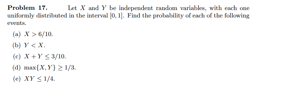 Problem 17.
Let X and Y be independent random variables, with each one
uniformly distributed in the interval [0, 1]. Find the probability of each of the following
events.
(a) X > 6/10.
(b) Y<X.
(c) X+Y≤3/10.
(d) max{X,Y} ≥ 1/3.
(e) XY ≤ 1/4.