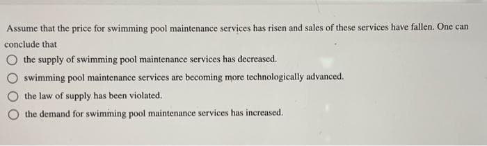 Assume that the price for swimming pool maintenance services has risen and sales of these services have fallen. One can
conclude that
the supply of swimming pool maintenance services has decreased.
swimming pool maintenance services are becoming more technologically advanced.
the law of supply has been violated.
the demand for swimming pool maintenance services has increased.