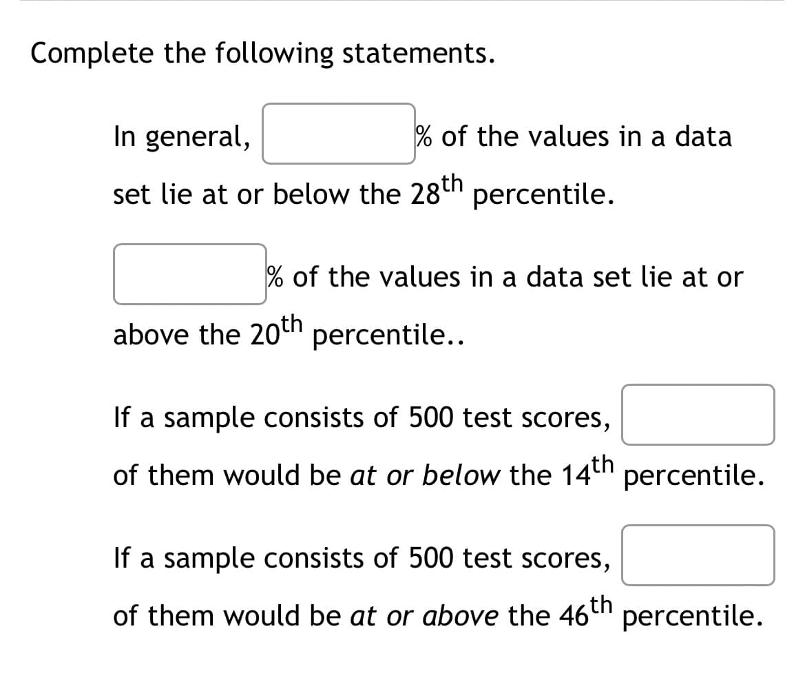 Complete the following statements.
In general,
set lie at or below the 28th percentile.
% of the values in a data
% of the values in a data set lie at or
above the 20th percentile..
If a sample consists of 500 test scores,
of them would be at or below the 14th percentile.
If a sample consists of 500 test scores,
of them would be at or above the 46th
percentile.