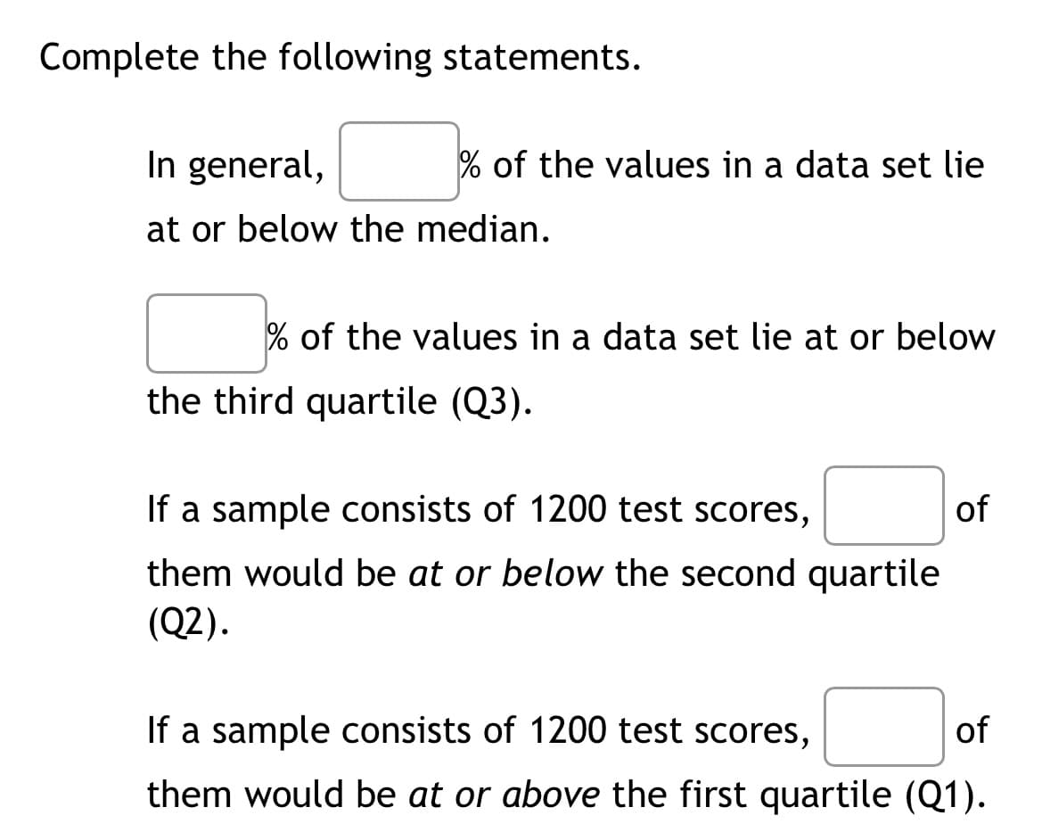 Complete the following statements.
In general,
at or below the median.
% of the values in a data set lie
% of the values in a data set lie at or below
the third quartile (Q3).
If a sample consists of 1200 test scores,
them would be at or below the second quartile
(Q2).
of
If a sample consists of 1200 test scores,
of
them would be at or above the first quartile (Q1).