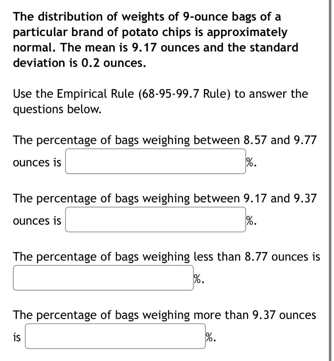 The distribution of weights of 9-ounce bags of a
particular brand of potato chips is approximately
normal. The mean is 9.17 ounces and the standard
deviation is 0.2 ounces.
Use the Empirical Rule (68-95-99.7 Rule) to answer the
questions below.
The percentage of bags weighing between 8.57 and 9.77
ounces is
%.
The percentage of bags weighing between 9.17 and 9.37
ounces is
%•
The percentage of bags weighing less than 8.77 ounces is
%.
The percentage of bags weighing more than 9.37 ounces
is
%.