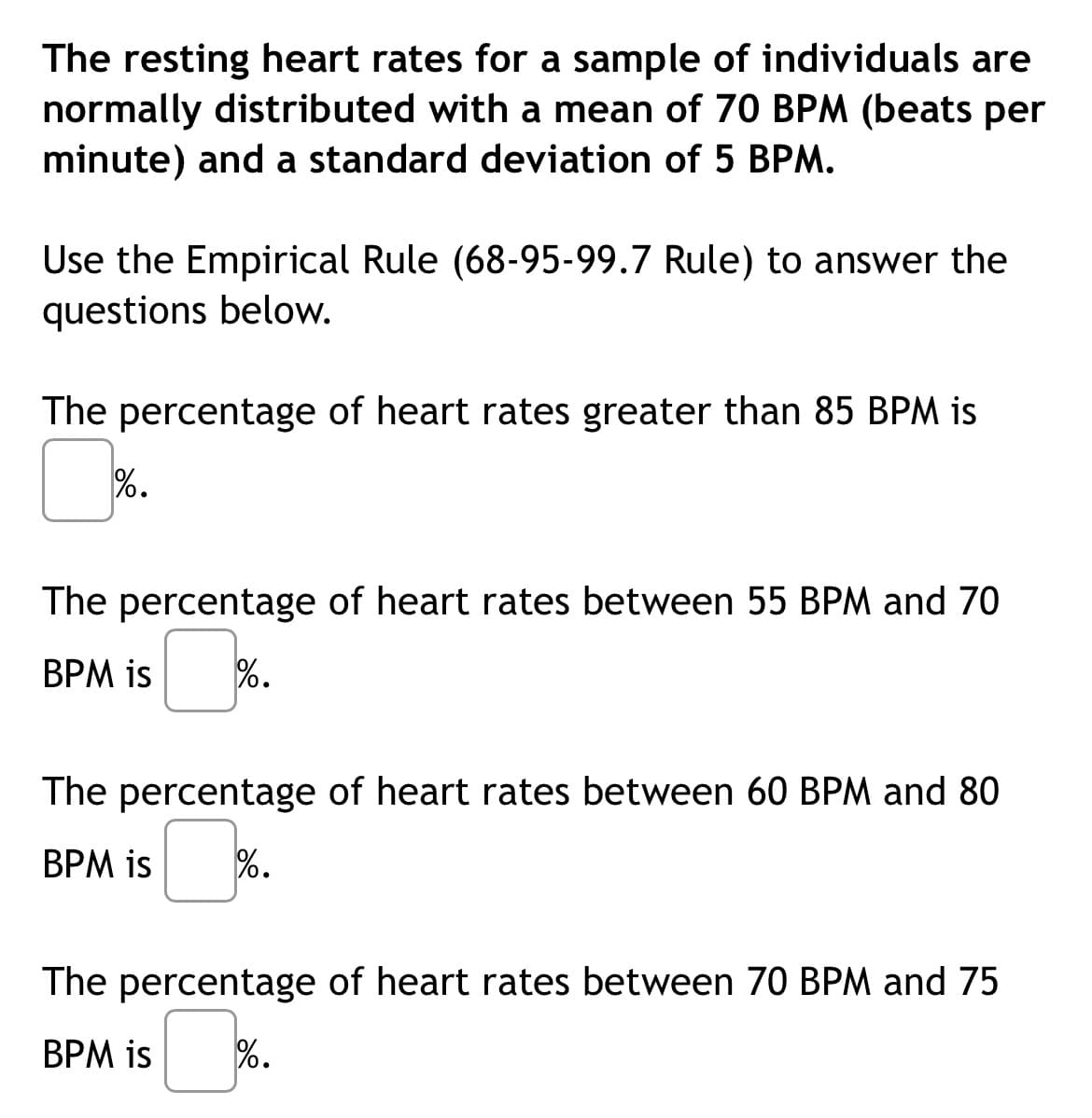 The resting heart rates for a sample of individuals are
normally distributed with a mean of 70 BPM (beats per
minute) and a standard deviation of 5 BPM.
Use the Empirical Rule (68-95-99.7 Rule) to answer the
questions below.
The percentage of heart rates greater than 85 BPM is
%.
The percentage of heart rates between 55 BPM and 70
BPM is %.
The percentage of heart rates between 60 BPM and 80
BPM is %.
The percentage of heart rates between 70 BPM and 75
BPM is %.