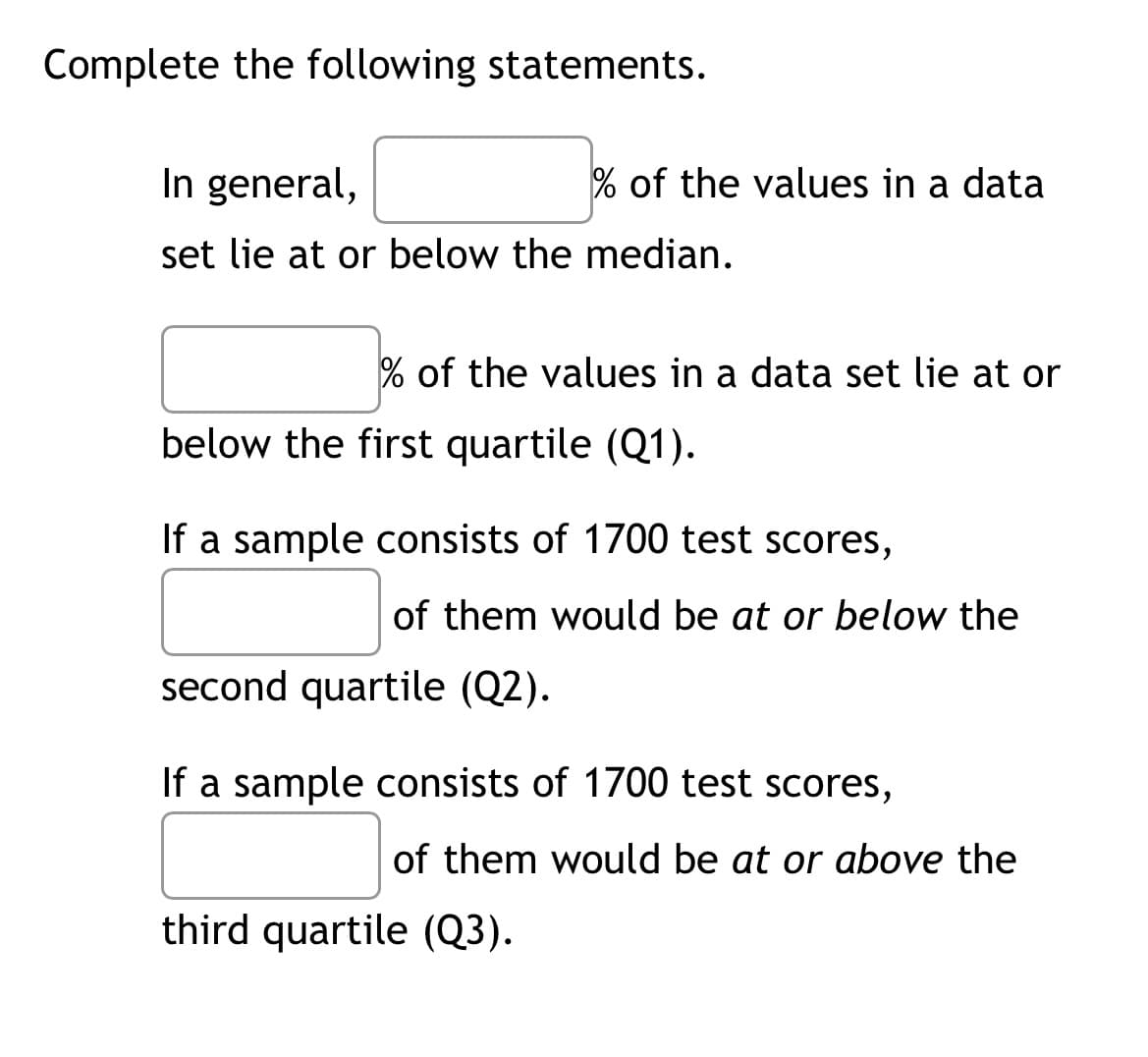 Complete the following statements.
In general,
set lie at or below the median.
% of the values in a data set lie at or
% of the values in a data
below the first quartile (Q1).
If a sample consists of 1700 test scores,
of them would be at or below the
second quartile (Q2).
If a sample consists of 1700 test scores,
of them would be at or above the
third quartile (Q3).