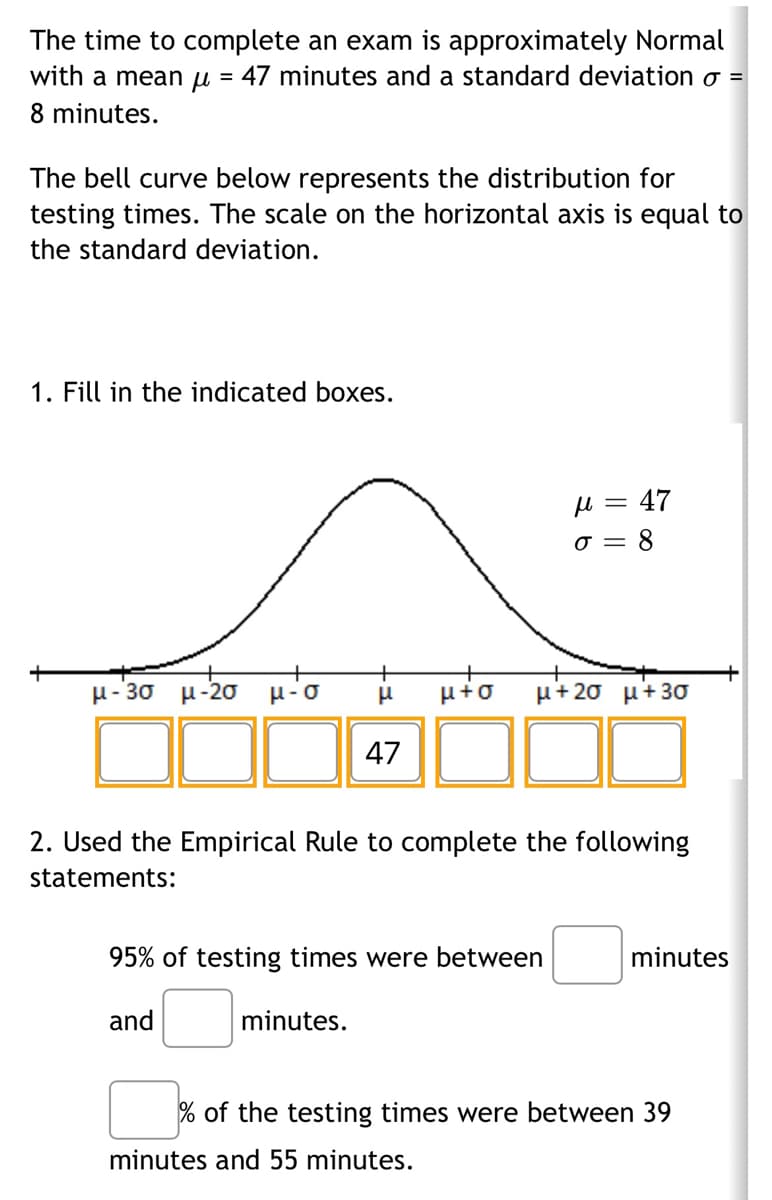 The time to complete an exam is approximately Normal
with a mean μ = 47 minutes and a standard deviation o =
8 minutes.
The bell curve below represents the distribution for
testing times. The scale on the horizontal axis is equal to
the standard deviation.
1. Fill in the indicated boxes.
μ-3σ μ-2ο μίσ
+
μ μ+o
47
minutes.
2. Used the Empirical Rule to complete the following
statements:
95% of testing times were between
and
μ = 47
σ = 8
μ+20 μ+30
minutes and 55 minutes.
minutes
% of the testing times were between 39