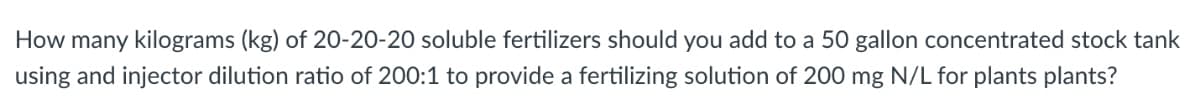 How many kilograms (kg) of 20-20-20 soluble fertilizers should you add to a 50 gallon concentrated stock tank
using and injector dilution ratio of 200:1 to provide a fertilizing solution of 200 mg N/L for plants plants?
