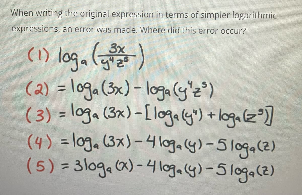 When writing the original expression in terms of simpler logarithmic
expressions, an error was made. Where did this error occur?
(1) loga ()
(2) = loga (3x) – loga(y'z")
(3) = loga (3x)-[ logaly") +loga(z°)]
(4) = loga (3x)-4logaly)-5loga(2)
(5) = 3log, ca)-4 logaly)-5loga(2)
3x
%3D
