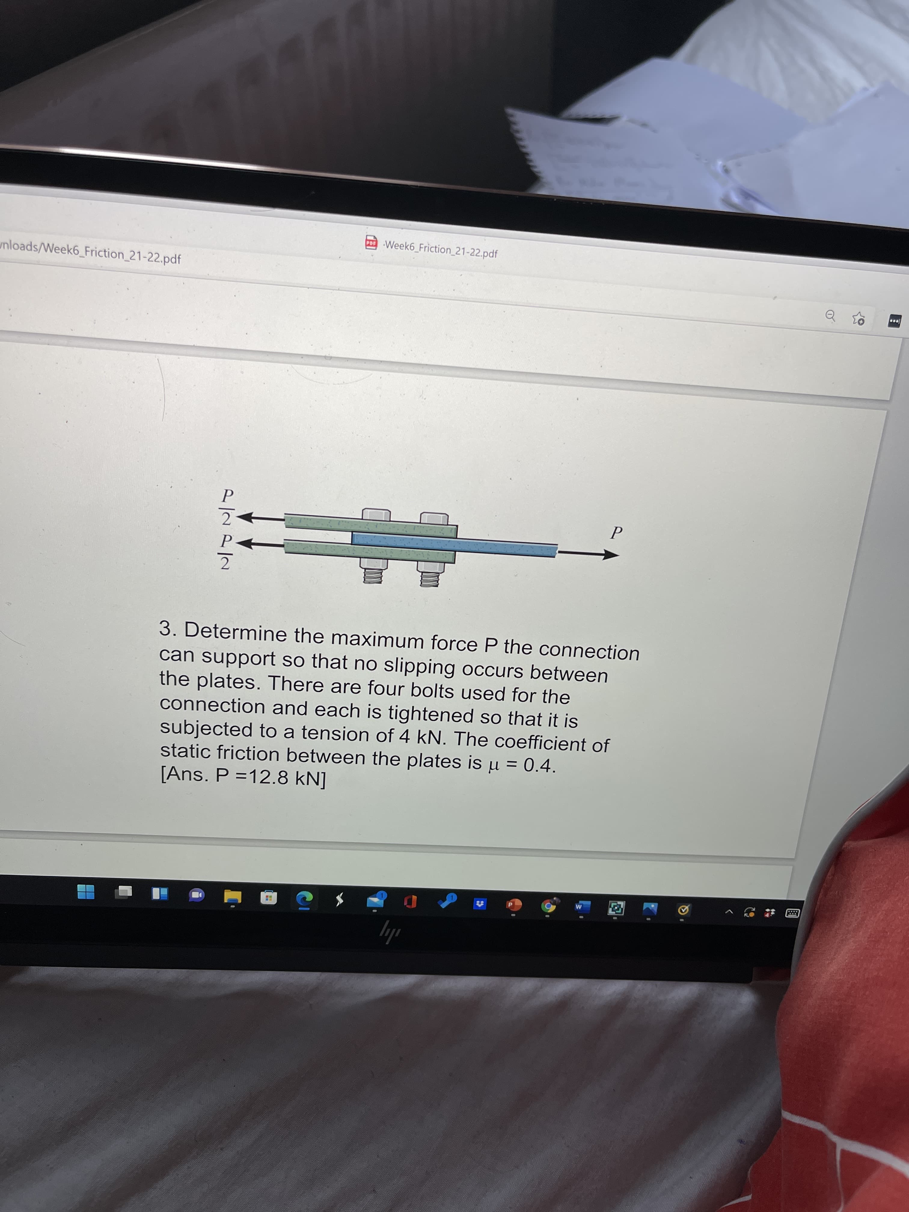 o Week6_Friction_21-22.pdf
unloads/Week6_Friction 21-22.pdf
P
2.
3. Determine the maximum force P the connection
can support so that no slipping occurs between
the plates. There are four bolts used for the
connection and each is tightened so that it is
subjected to a tension of 4 kN. The coefficient of
static friction between the plates is u = 0.4.
[Ans. P =12.8 kN]
ily
