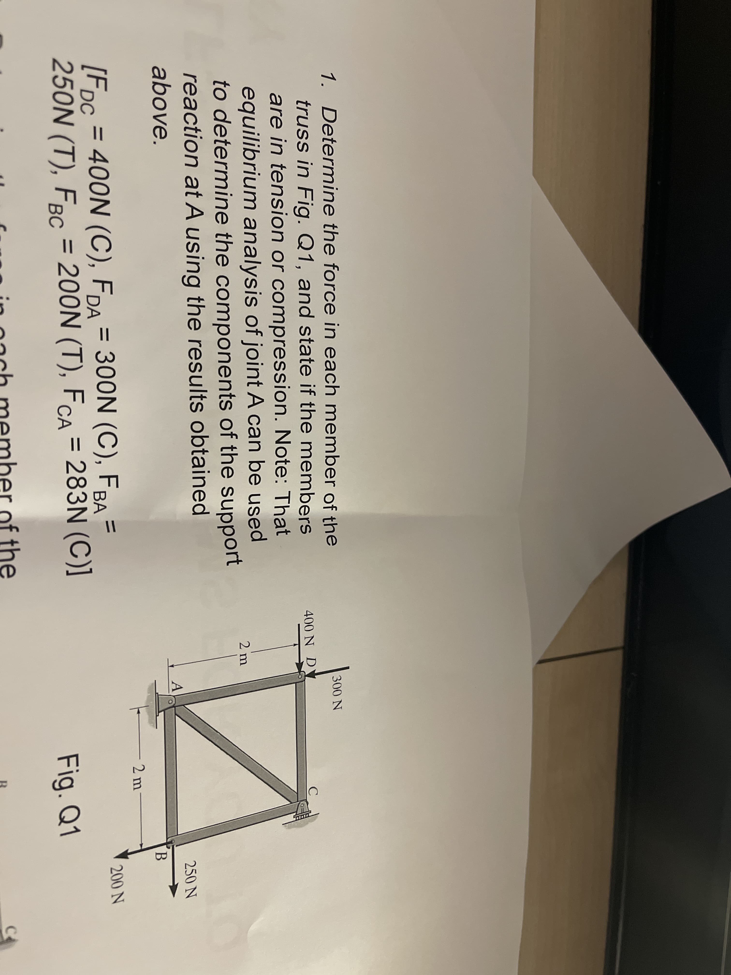 1. Determine the force in each member of the
truss in Fig. Q1, and state if the members
are in tension or compression. Note: That
equilibrium analysis of joint A can be used
to determine the components of the support
reaction at A using the results obtained
300 N
400 N DY
2 m
250 N
above.
2 m
[Fpc = 400N (C), FDA = 300N (C), FBA =
250N (T), FBC = 200N (T), FCA = 283N (C)]
%3D
%3D
200 N
BА
Fig. Q1
in oach member of the
