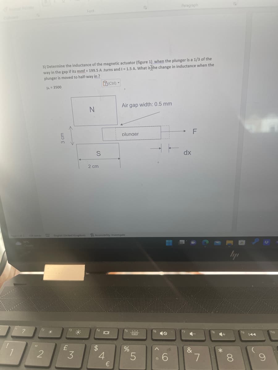 !
Page 1 of 2
h
16°C
?
(1
12
3) Determine the inductance of the magnetic actuator (figure 1) when the plunger is a 1/3 of the
way in the gap if its mmf = 199.5 A.turns and I = 1.5 A. What is the change in inductance when the
plunger is moved to half-way in ?
14=3500
2
33
3 cm
English (United Kingdom)
f3
113 *
£
Font
3
N
S
2 cm
$
(Ctrl)
Accessibility: Investigate
101
4
Air gap width: 0.5 mm
€
plunger
%
****
5
Paragraph
6
dx
17
F
&
7
f8
*
ly
8
fg
f10