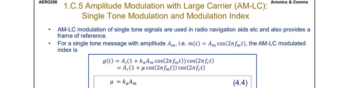 AERO250
.
●
1.C.5 Amplitude Modulation with Large Carrier (AM-LC):
Single Tone Modulation and Modulation Index
AM-LC modulation of single tone signals are used in radio navigation aids etc and also provides a
frame of reference.
Avionics & Comms
For a single tone message with amplitude Am, i.e. m(t) = Am cos(2nfmt), the AM-LC modulated
index is
g(t) = Ac(1+ kaAm cos(2nfmt)) cos(2лfct)
= Ac(1 + μ cos (2πfmt)) cos(2nfct)
μ = kaAm
(4.4)