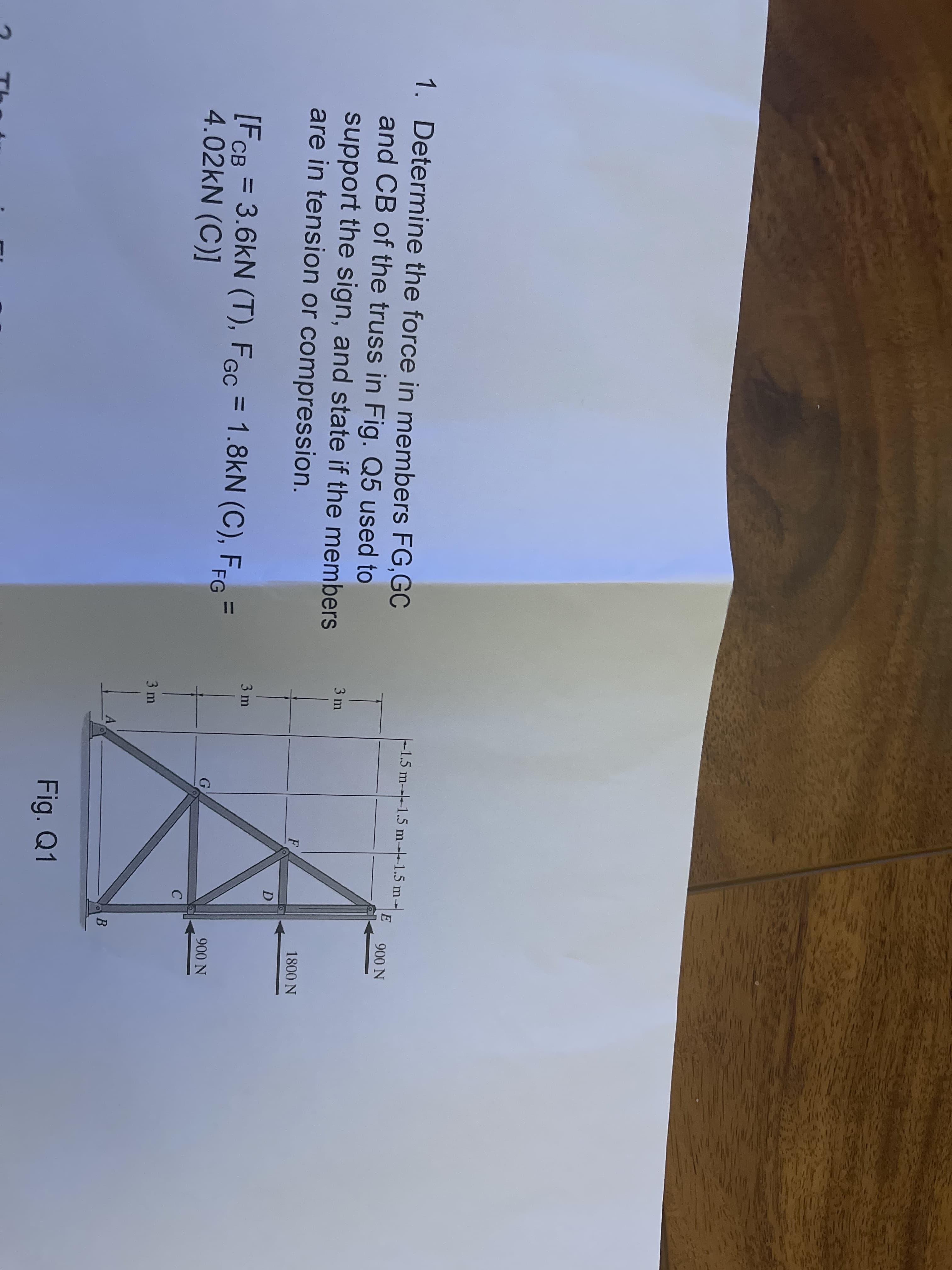 1. Determine the force in members FG,GC
-1.5 m---1.5 m--1.5 m-
E
900 N
and CB of the truss in Fig. Q5 used to
3 m
support the sign, and state if the members
are in tension or compression.
F
1800 N
D
3 m
[FCB = 3.6kN (T), FGc = 1.8kN (C), FfG =
4.02kN (C)]
%3D
%3D
%3D
G
900 N
3 m
Fig. Q1
