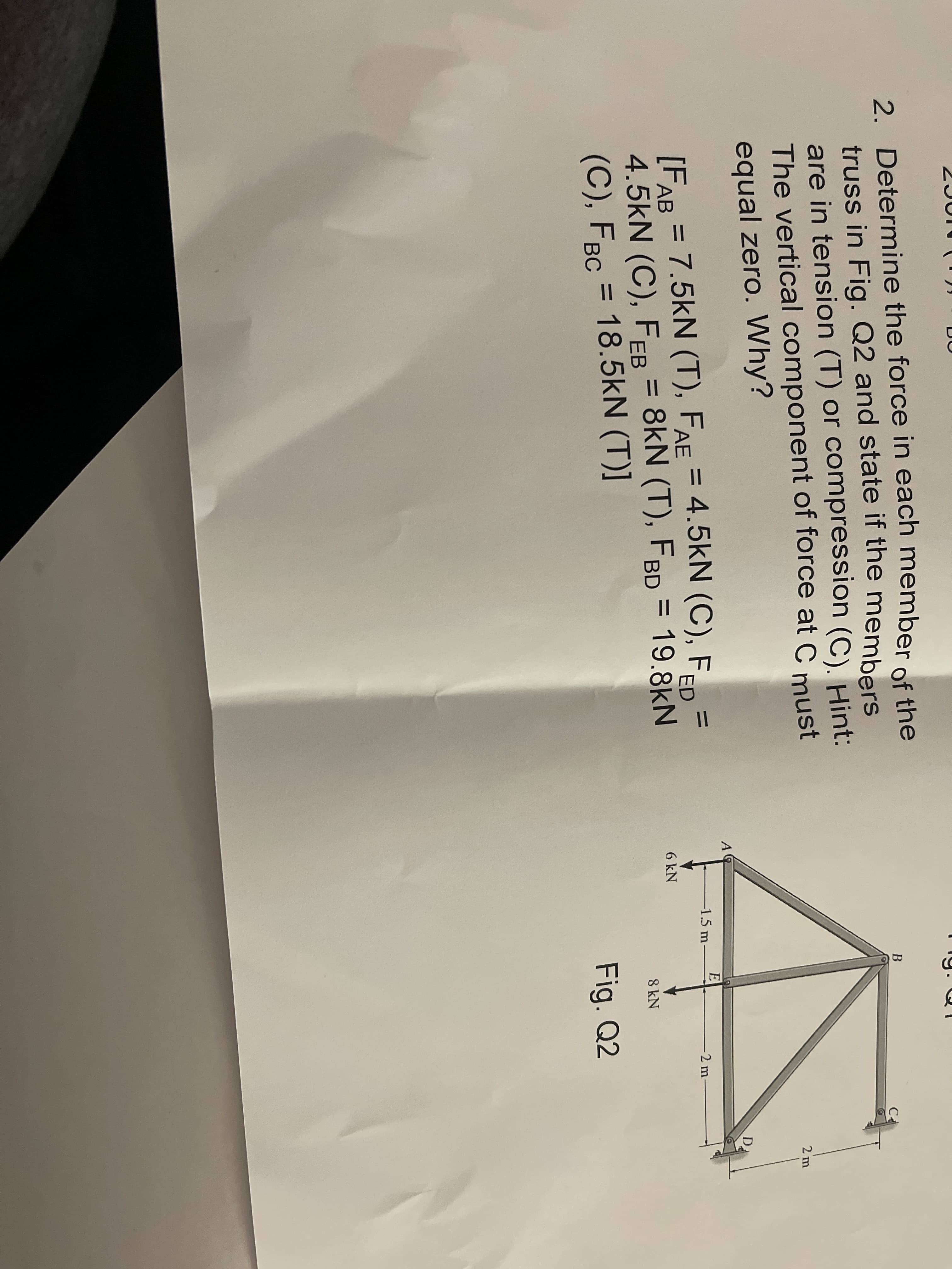 2. Determine the force in each member of the
truss in Fig. Q2 and state if the members
2. Determine the force in each member of the
truss in Fig. Q2 and state if the members
are in tension (T) or compression (C). Hint:
The vertical component of force at C must
equal zero. Why?
В
C
2 m
D
E
[FAR = 7.5kN (T), FAE = 4.5kN (C), Fan
[FAB
%3D
-1.5 m
-2 m-
%3D
%3D
4.5kN (C), FEB = 8kN (T), FBD = 19.8kN
(C), FBC = 18.5kN (T)]
6 kN
АВ
%3D
8 kN
Fig. Q2
%3D
