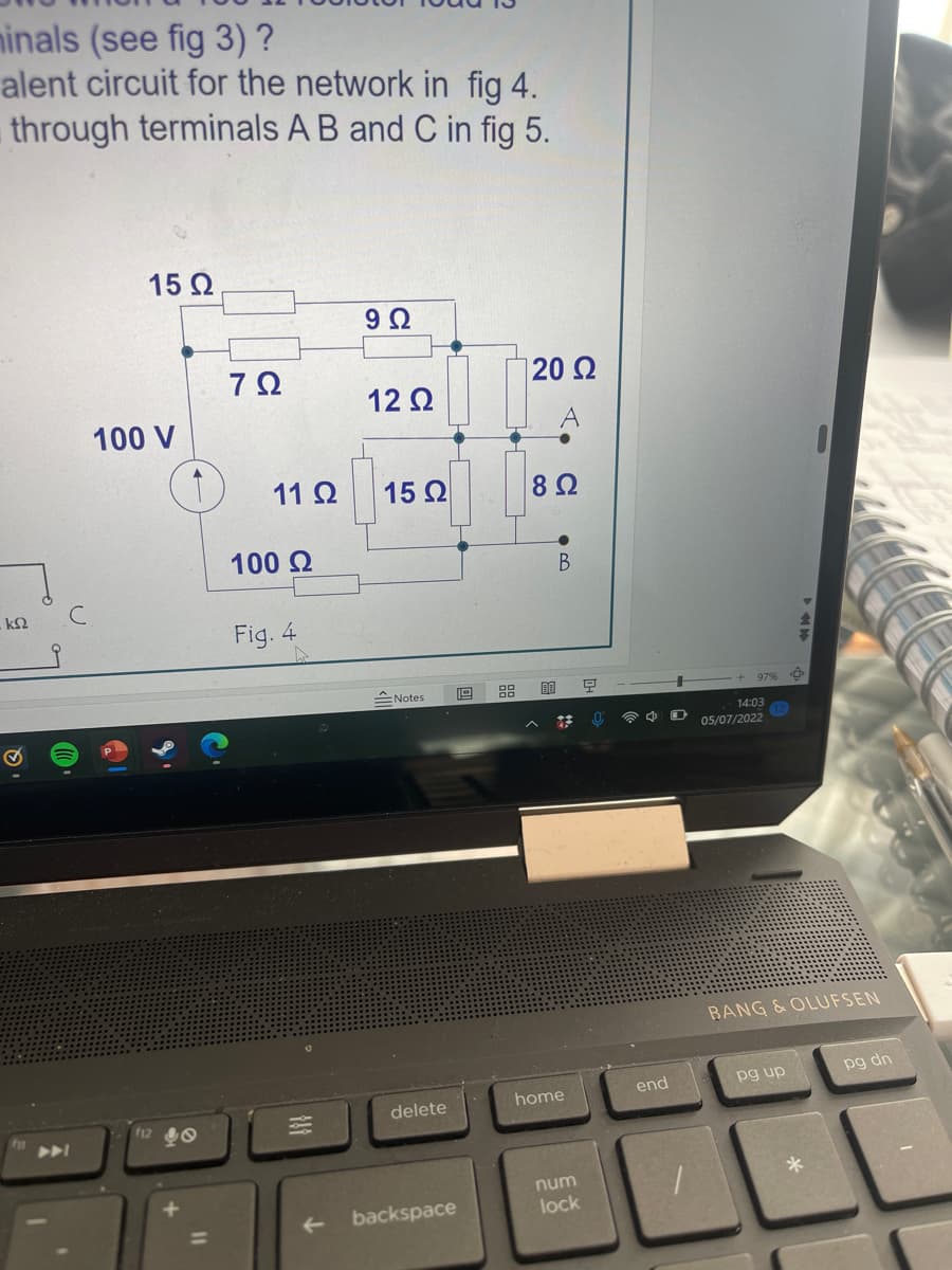 minals (see fig 3) ?
alent circuit for the network in fig 4.
through terminals A B and C in fig 5.
ΚΩ
15 Ω
100 V
f12
7Ω
11 Ω
100 Ω
Fig. 4
818
9 Ω
12 Ω
15 Ω
Notes
delete
backspace
El
120 Ω
8 Ω
ΕΞ
I.
Β
home
num
lock
Ξ
end
97%
14:03
05/07/2022
BANG & OLUFSEN
pg up
*
pg dn