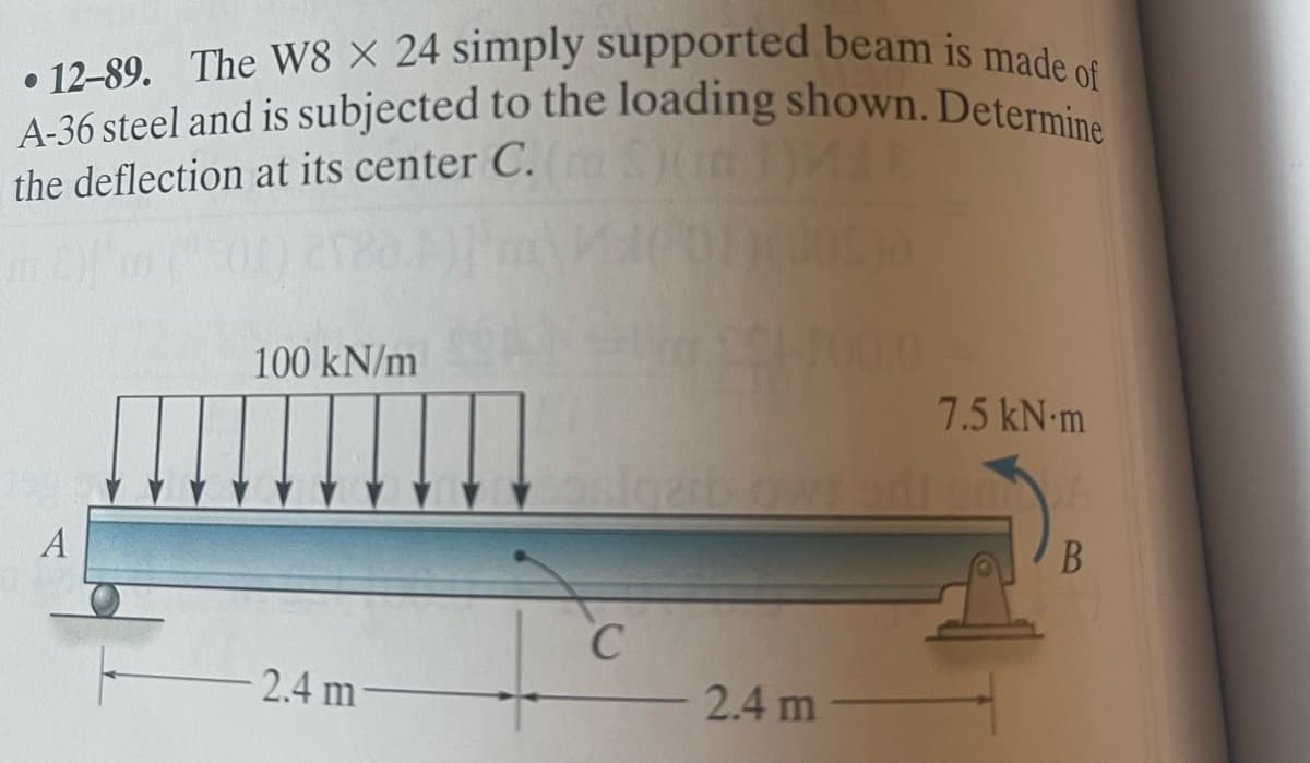 12-89. The W8 X 24 simply supported beam is made of
A-36 steel and is subjected to the loading shown. Determine
the deflection at its center C. (S) ME
A
100 kN/m
2.4 m
C
2.4 m
10.0
7.5 kN.m
B