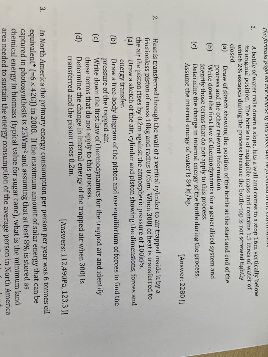 The formula page on the reverse vJ thiS sheel WIlI De proviueu m the Exu mutiolI.
A bottle of water rolls down a slope, hits a wall and comes to a stop 16m vertically below
its original position. The bottle is of negligible mass and contains 1.5 litres of water of
which 2% escapes during the process because the bottle-top is not screwed tightly
closed.
1.
Draw of sketch showing the position of the bottle at the start and end of the
process and the other relevant information.
Write down the first law of thermodynamics for a generalised system and
identify those terms that do not apply to this process.
Determine the change in internal energy of the bottle during the process.
Assume the internal energy of water is 84 kJ/kg.
(а)
(b)
(c)
[Answer: 2280 J]
Heat is transferred through the wall of a vertical cylinder to air trapped inside it by a
frictionless piston of mass 10kg and radius 0.05m. When 300J of heat is transferred to
the air the piston rises by 0.2m against the atmospheric pressure of 100kPa.
(а)
energy transfer.
Draw a free-body diagram of the piston and use equilibrium of forces to find the
pressure of the trapped air.
Write down the first law of thermodynamics for the trapped air and identify
those terms that do not apply to this process.
Determine the change in internal energy of the trapped air when 300J is
transferred and the piston rises 0.2m.
2.
Draw a sketch of the air, cylinder and piston showing the dimensions, forces and
(b)
(c)
(d)
[Answers: 112,490Pa, 123.3 J]
3.
In North America the primary energy consumption per person per year was 6 tonnes oil
equivalent* (=6× 42GJ) in 2008. If the maximum amount of solar energy that can be
captured in photosynthesis is 25Wm-² and assuming that at best 8% is stored as
chemical energy in biomass (typical value for sugar cane), what is the minimum land
area needed to sustain the energy consumption of the average person in North America
