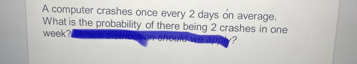 A computer crashes once every 2 days on average.
What is the probability of there being 2 crashes in one
week? Which distribution should we apply?