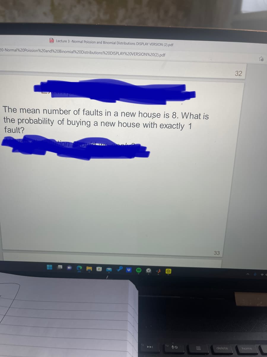 Lecture 3-Normal Poission and Binomial Distributions DISPLAY VERSION (2).pdf
20-Normal%20Poission%20and%20Binomial%20Distributions%20DISPLAY%20VERSION%20(2).pdf
The mean number of faults in a new house is 8. What is
the probability of buying a new house with exactly 1
fault?
tion shou
33
delete
32
home
To