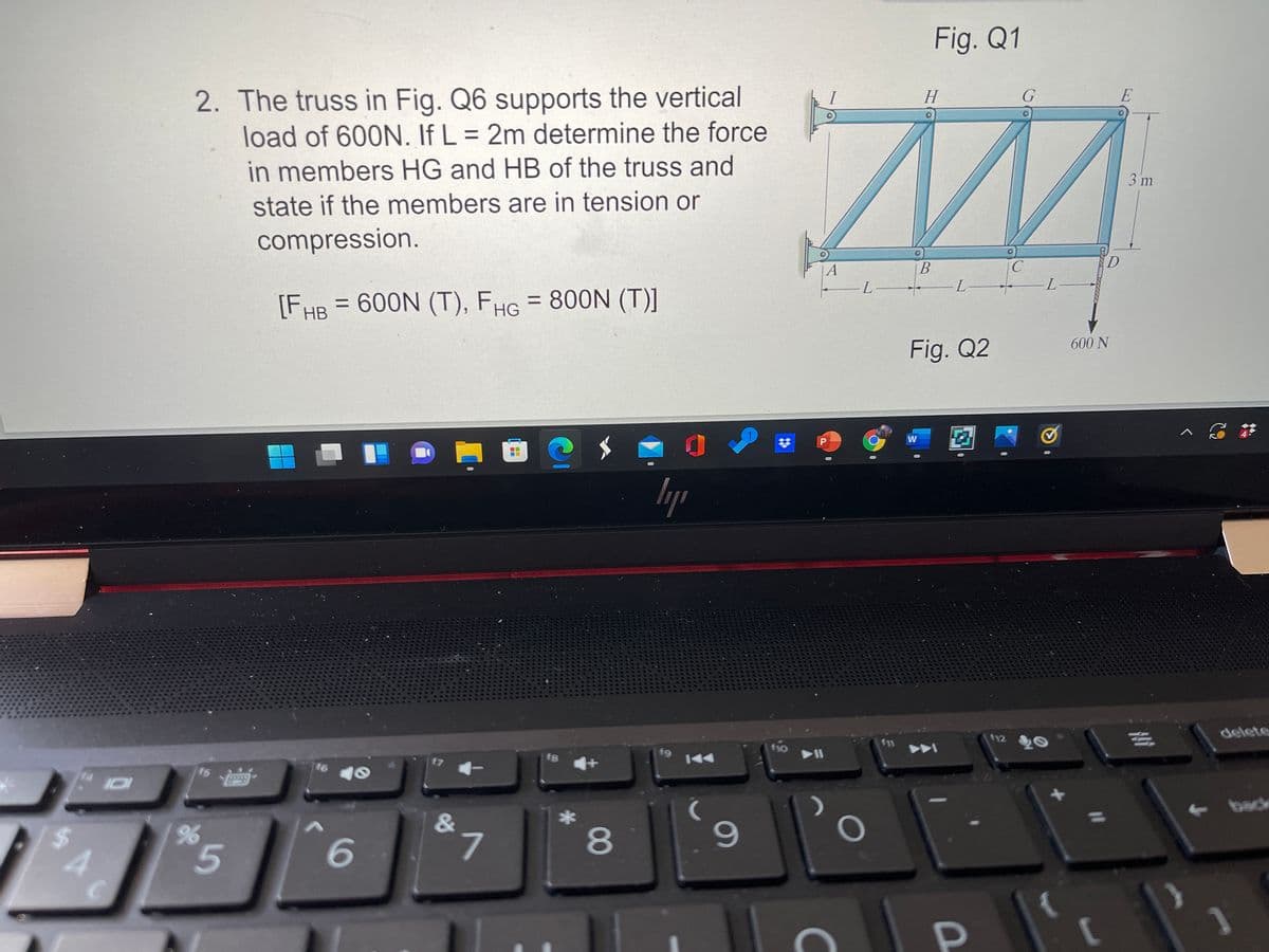 Fig. Q1
E
2. The truss in Fig. Q6 supports the vertical
load of 600N. If L = 2m determine the force
H
%3D
3 m
in members HG and HB of the truss and
state if the members are in tension or
compression.
D.
В
L-
A
[FHB = 600N (T), FHG = 800N (T)]
600 N
Fig. Q2
delete
112
f11
f10
f9
17
16
back
&
8
A
96
5.
6
