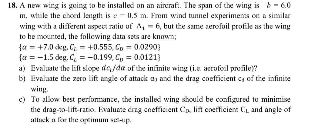 18. A new wing is going to be installed on an aircraft. The span of the wing is b = 6.0
m, while the chord length is c = 0.5 m. From wind tunnel experiments on a similar
wing with a different aspect ratio of A₁ = 6, but the same aerofoil profile as the wing
to be mounted, the following data sets are known;
{a +7.0 deg, CL
=
=
= +0.555, CD =
0.0290}
{a-1.5 deg, CL = -0.199, CD = 0.0121}
a) Evaluate the lift slope dc₁/da of the infinite wing (i.e. aerofoil profile)?
b) Evaluate the zero lift angle of attack ao and the drag coefficient ca of the infinite
wing.
c) To allow best performance, the installed wing should be configured to minimise
the drag-to-lift-ratio. Evaluate drag coefficient CD, lift coefficient CL and angle of
attack a for the optimum set-up.