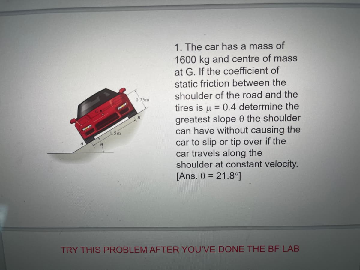 1. The car has a mass of
1600 kg and centre of mass
at G. If the coefficient of
static friction between the
shoulder of the road and the
0.75m
tires is u = 0.4 determine the
greatest slope 0 the shoulder
can have without causing the
car to slip or tip over if the
car travels along the
shoulder at constant velocity.
[Ans. 0 = 21.8°]
1.5m
TRY THIS PROBLEM AFTER YOU'VE DONE THE BF LAB
