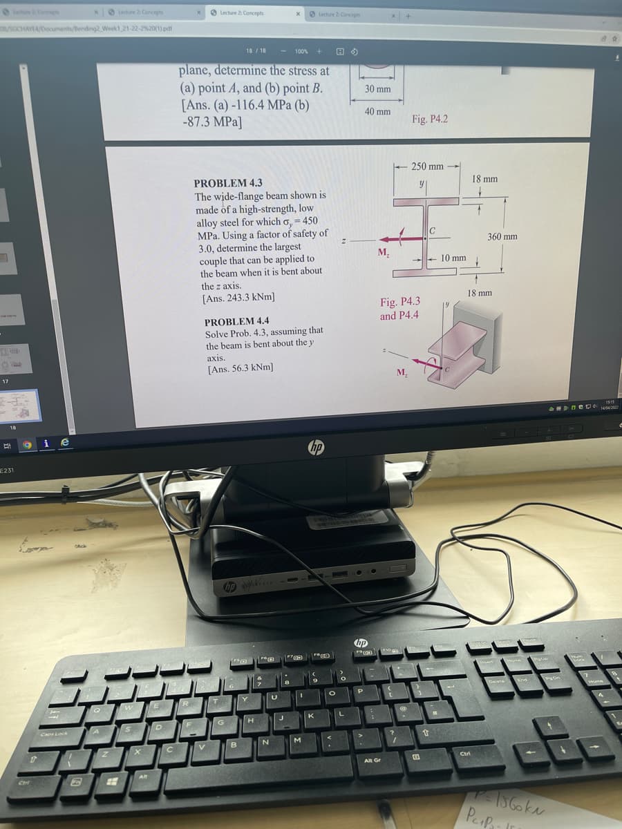 O Coeps
xO Lechure 2 Concepts
O Lecture 2 Concepts
O Lecture 2 Concepts
x +
8/SGCHAYEA/Doouments/Bending2 Week1 21-22-2%20(1).pdf
18 / 18
100
plane, determine the stress at
(a) point A, and (b) point B.
[Ans. (a) -116.4 MPa (b)
-87.3 MPa]
30 mm
40 mm
Fig. P4.2
250 mm
PROBLEM 4.3
18 mm
The wide-flange beam shown is
made of a high-strength, low
alloy steel for which o, = 450
MPa. Using a factor of safety of
3.0, determine the largest
couple that can be applied to
the beam when it is bent about
the z axis.
360 mm
M.
+ 10 mm
[Ans. 243.3 kNm]
18 mm
Fig. P4.3
and P4.4
19
PROBLEM 4.4
Solve Prob. 4.3, assuming that
the beam is bent about the y
аxis.
[Ans. 56.3 kNm]
M.
17
115
1442
18
9ie
E231
m
Come
Deete
End
w
E
R
T
K
G
H.
Ca Lock A
B.
Ctri
Alt Gr
C
56oka
Peap
