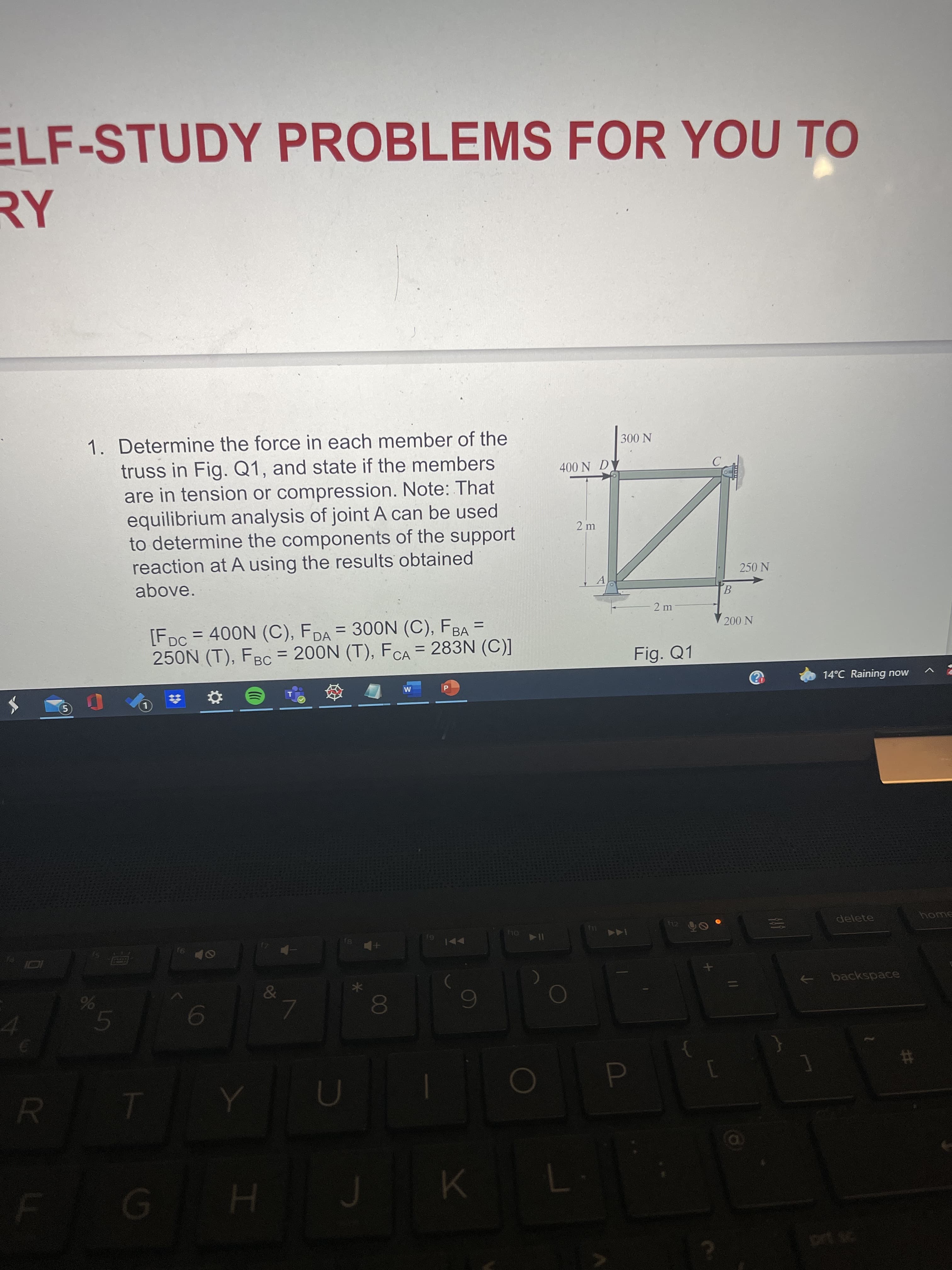 00
96
ELF-STUDY PROBLEMS FOR YOU TO
1. Determine the force in each member of the
300 N
truss in Fig. Q1, and state if the members
are in tension or compression. Note: That
equilibrium analysis of joint A can be used
to determine the components of the support
reaction at A using the results obtained
400 N D
250 N
above.
A.
2 m
[FDc = 400N (C), FDA = 300N (C), FBA =
250N (T), FBC = 200N (T), FCA = 283N (C)]
200 N
%3D
Fig. Q1
%3D
14°C Raining now
delete
home
144
&
backspace
6
4.
%23
D.
H.
