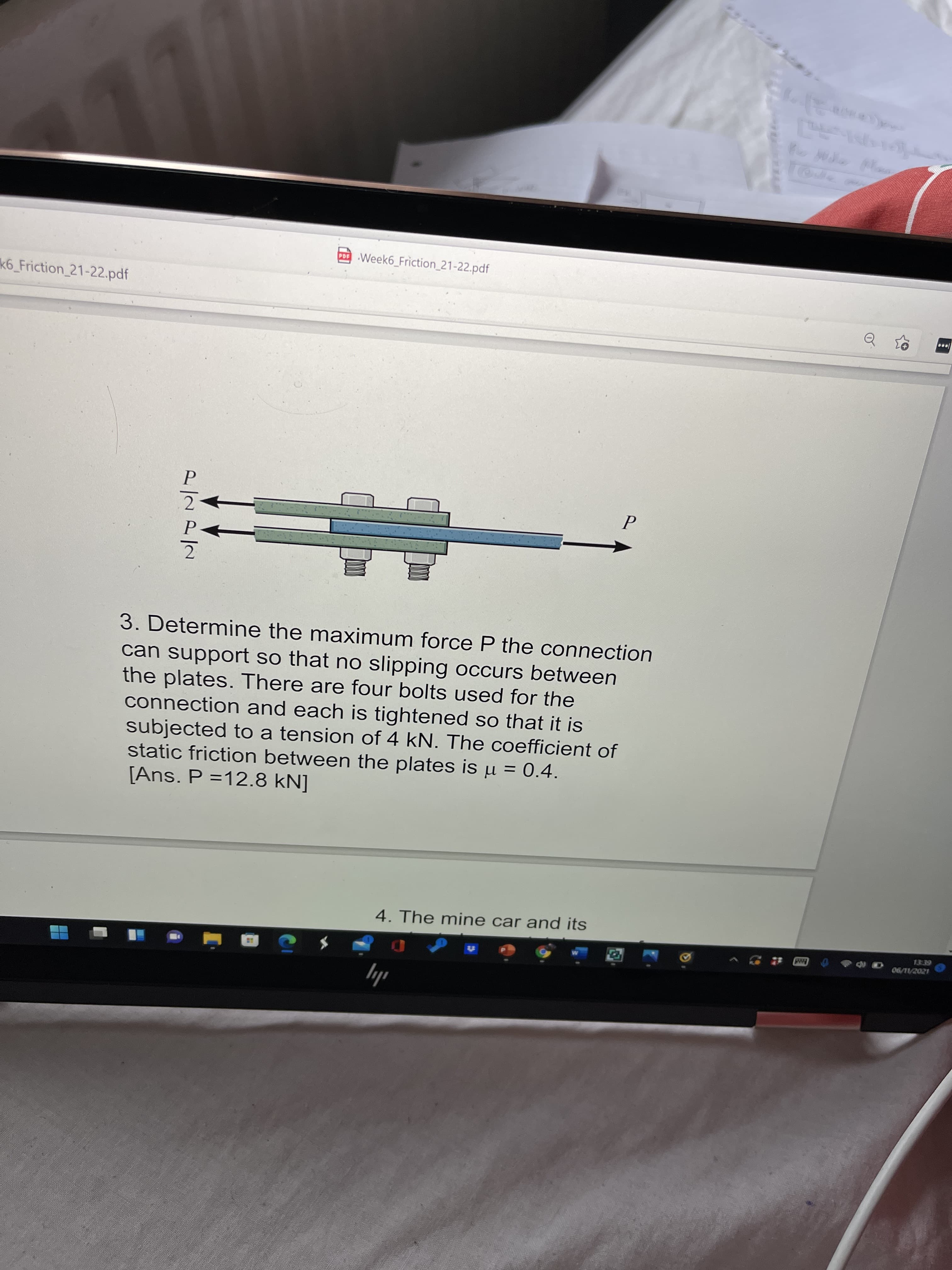 Week6 Friction_21-22.pdf
k6_Friction 21-22.pdf
3. Determine the maximum force P the connection
can support so that no slipping occurs between
the plates. There are four bolts used for the
connection and each is tightened so that it is
subjected to a tension of 4 kN. The coefficient of
static friction between the plates is µ = 0.4.
[Ans. P =12.8 kN]
%D
4. The mine car and its
06/1/2021
ily

