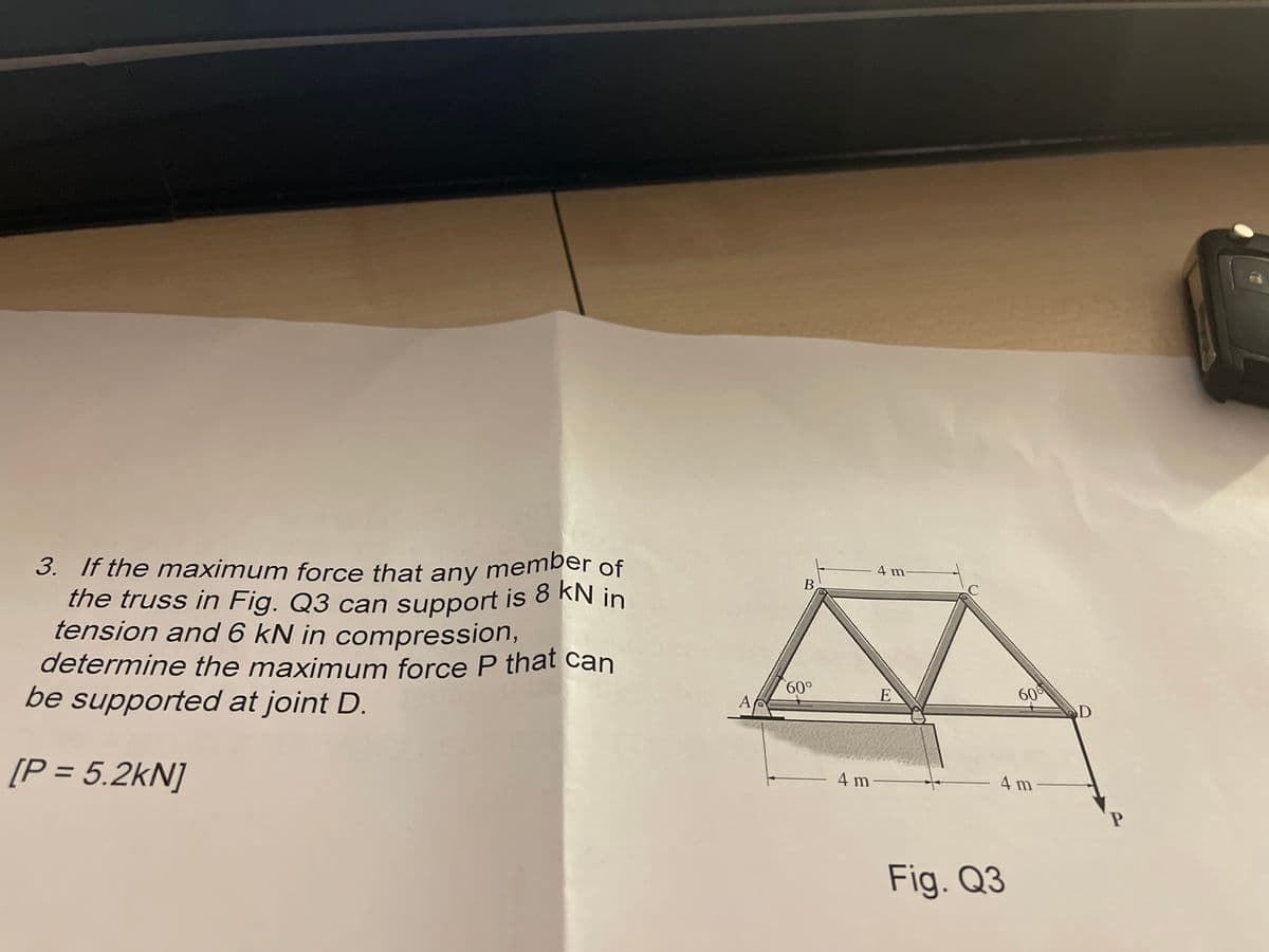 determine the maximum force P that can
3. If the maximum force that any member of
3. If the maximum force that any member
the truss in Fig. Q3 can support is 8 KN in
tension and 6 kN in compression,
4 m-
В
00.
be supported at joint D.
60
A
D
[P = 5.2kN]
4 m-
4 m
Fig. Q3
