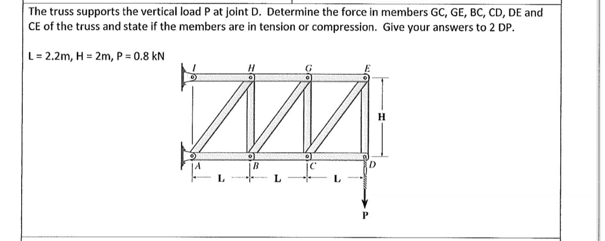 The truss supports the vertical load P at joint D. Determine the force in members GC, GE, BC, CD, DE and
CE of the truss and state if the members are in tension or compression. Give your answers to 2 DP.
L= 2.2m, H = 2m, P = 0.8 kN
H
o)
B
--- L
