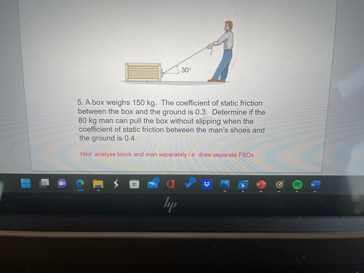 30°
5. A box weighs 150 kg. The coefficient of static friction
between the box and the ground is 0.3. Determine if the
80 kg man can pull the box without slipping when the
coefficient of static friction between the man's shoes and
the ground is 0.4.
Hint: analyse block and man separately i.e. draw separate FBDS
