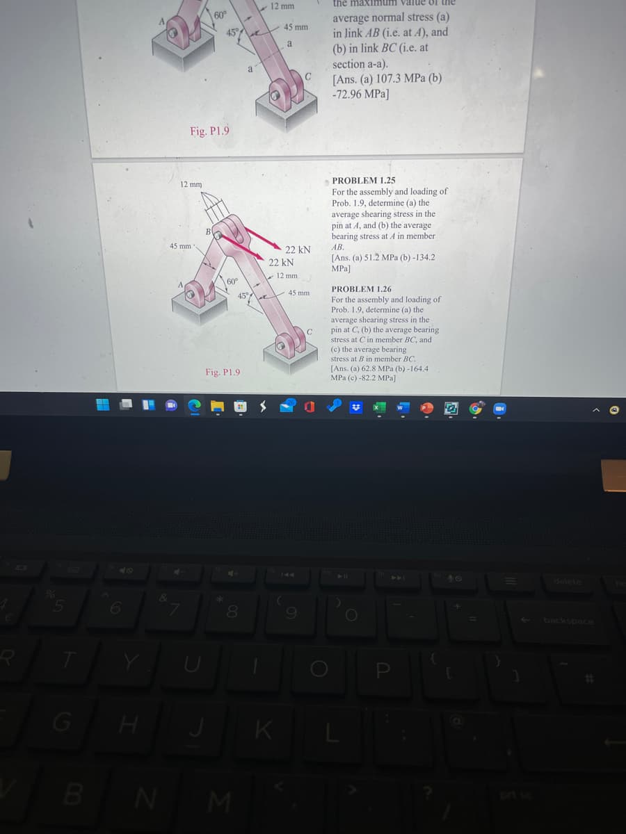 12 mm
the maxinmun
m value of the
average normal stress (a)
in link AB (i.e. at A), and
(b) in link BC (i.e. at
section a-a).
60°
45°A
V 45 mm
a
a
[Ans. (a) 107.3 MPa (b)
-72.96 MPa]
Fig. P1.9
12 mm
PROBLEM 1.25
For the assembly and loading of
Prob. 1.9, determine (a) the
average shearing stress in the
pin at A, and (b) the average
bearing stress at A in member
B
45 mm
22 kN
AB.
[Ans. (a) 51.2 MPa (b) -134.2
MPa]
22 kN
12 mm
60°
PROBLEM 1.26
45°
V 45 mm
For the assembly and loading of
Prob. 1.9, determine (a) the
average shearing stress in the
pin at C, (b) the average bearing
stress at Cin member BC, and
(c) the average bearing
stress at B in member BC.
[Ans. (a) 62.8 MPa (b) -164.4
MPa (c) -82.2 MPa]
Fig. P1.9
10
40
144
delete
8.
backspace
%23
G
K L
BNM
p sc

