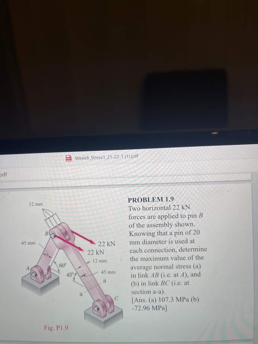 C Week8_Stress1_21-22-1 (1).pdf
odf
12 mm
PROBLEM 1.9
Two horizontal 22 kN
forces are applied to pin B
of the assembly shown.
Knowing that a pin of 20
В
45 mm
22 kN
mm diameter is used at
22 kN
each connection, determine
- 12 mm
the maximum value of the
60°
average normal stress (a)
in link AB (i.e, at A), and
(b) in link BC (i.e. at
section a-a).
45 mm
45°
a
a -------
[Ans. (a) 107.3 MPa (b)
-72.96 MPa]
Fig. P1.9
