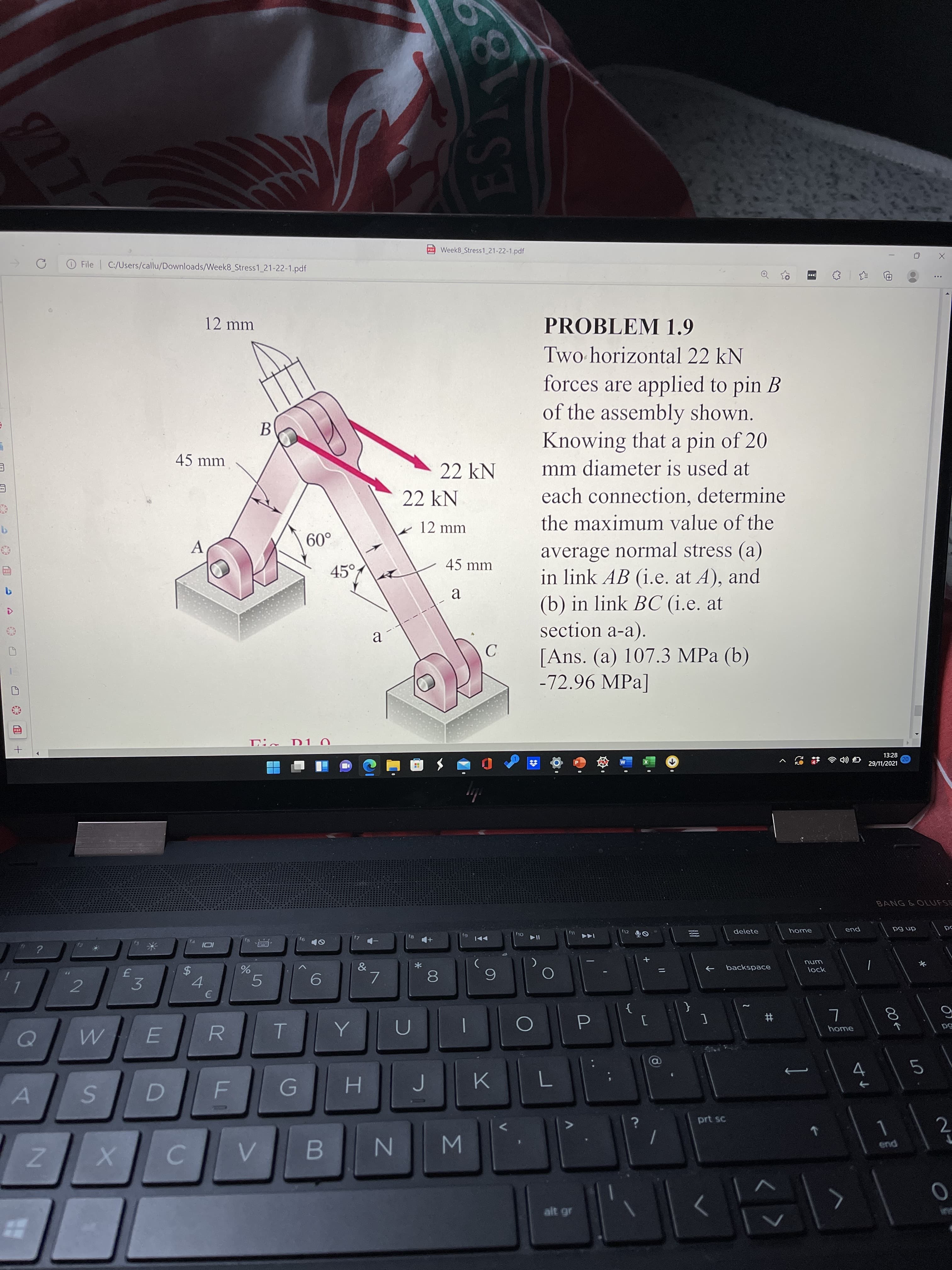 目
<>
EST 8
Σ
00
%24
77
Z.
Week8 Stress1_21-22-1.pdf
104
O File C:/Users/callu/Downloads/Week8 Stress1_21-22-1.pdf
12 mm
PROBLEM 1.9
Two horizontal 22 kN
forces are applied to pin B
of the assembly shown.
Knowing that a pin of 20
B.
mm diameter is used at
each connection, determine
45 mm
22 kN
22 kN
12 mm
the maximum value of the
.09
45°
average normal stress (a)
in link AB (i.e. at A), and
A
45 mm
(b) in link BC (i.e. at
section a-a).
a
[Ans. (a) 107.3 MPa (b)
-72.96 MPa]
13:28
U :1
29/11/2021
BANG &OLUFSE
home
dn 6d
delete
pua
unu
backspace
->
lock
&
7.
6.
3.
4.
2.
}
{
#
home
R
5
4.
H.
prt sc
pus
C.
