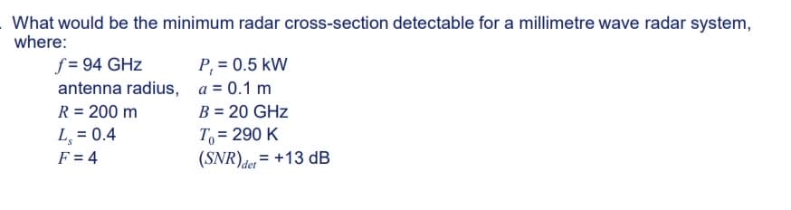 What would be the minimum radar cross-section detectable for a millimetre wave radar system,
where:
f = 94 GHz
antenna radius,
R = 200 m
L₂ = 0.4
F = 4
P₁ = 0.5 kW
a = 0.1 m
B = 20 GHz
To = 290 K
(SNR) det = +13 dB