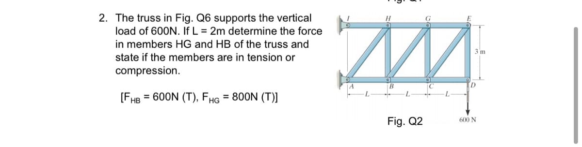 2. The truss in Fig. Q6 supports the vertical
load of 600N. If L = 2m determine the force
in members HG and HB of the truss and
3 m
state if the members are in tension or
compression.
D
L
[FHB
= 600N (T), FHG = 800N (T)]
Fig. Q2
600 N
