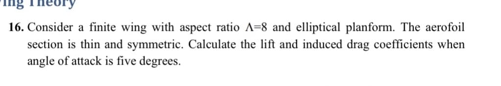 ing
16. Consider a finite wing with aspect ratio A-8 and elliptical planform. The aerofoil
section is thin and symmetric. Calculate the lift and induced drag coefficients when
angle of attack is five degrees.