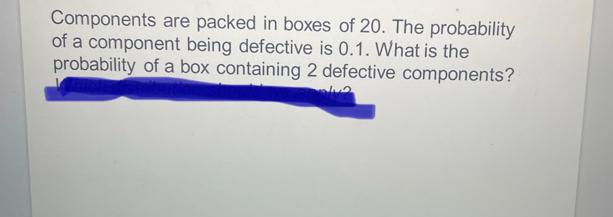 Components
are packed in boxes of 20. The probability
of a component being defective is 0.1. What is the
probability of a box containing 2 defective components?
ply?