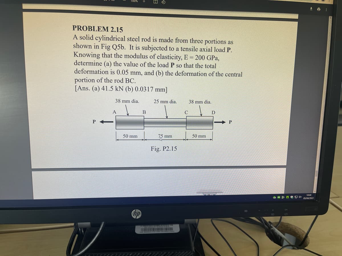 PROBLEM 2.15
A solid cylindrical steel rod is made from three portions as
shown in Fig Q5b. It is subjected to a tensile axial load P.
Knowing that the modulus of elasticity, E = 200 GPa,
determine (a) the value of the load P so that the total
deformation is 0.05 mm, and (b) the deformation of the central
portion of the rod BC.
[Ans. (a) 41.5 kN (b) 0.0317 mm]
38 mm dia.
25 mm dia.
38 mm dia.
D
50 mm
75 mm
50 mm
Fig. P2.15
14:44
CD
