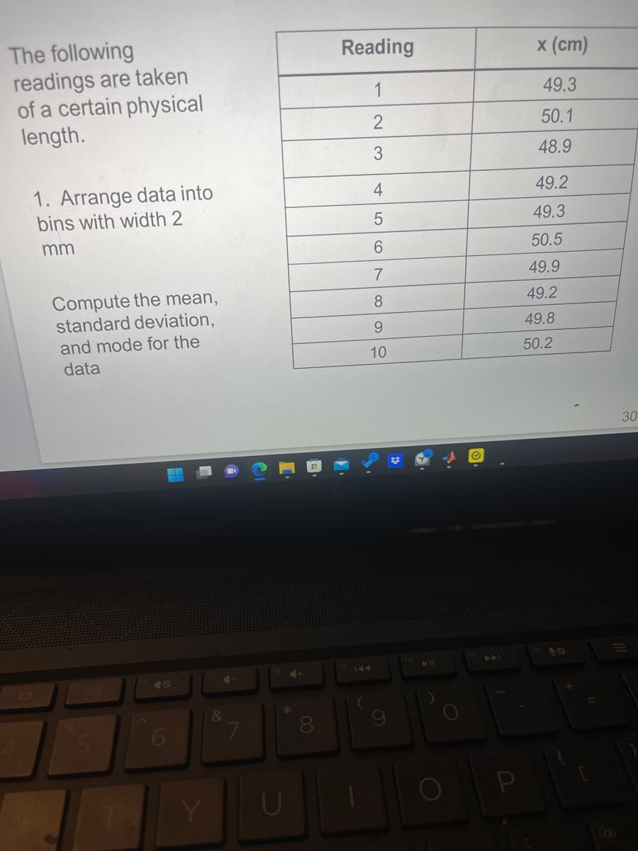 The following
readings are taken
of a certain physical
length.
1. Arrange data into
bins with width 2
mm
Compute the mean,
standard deviation,
and mode for the
data
H
Y
&
7
*
U
00
Reading
1
2
3
4
5
6
7
8
9
10
✔
x (cm)
49.3
50.1
48.9
49.2
49.3
50.5
49.9
49.2
49.8
50.2
30