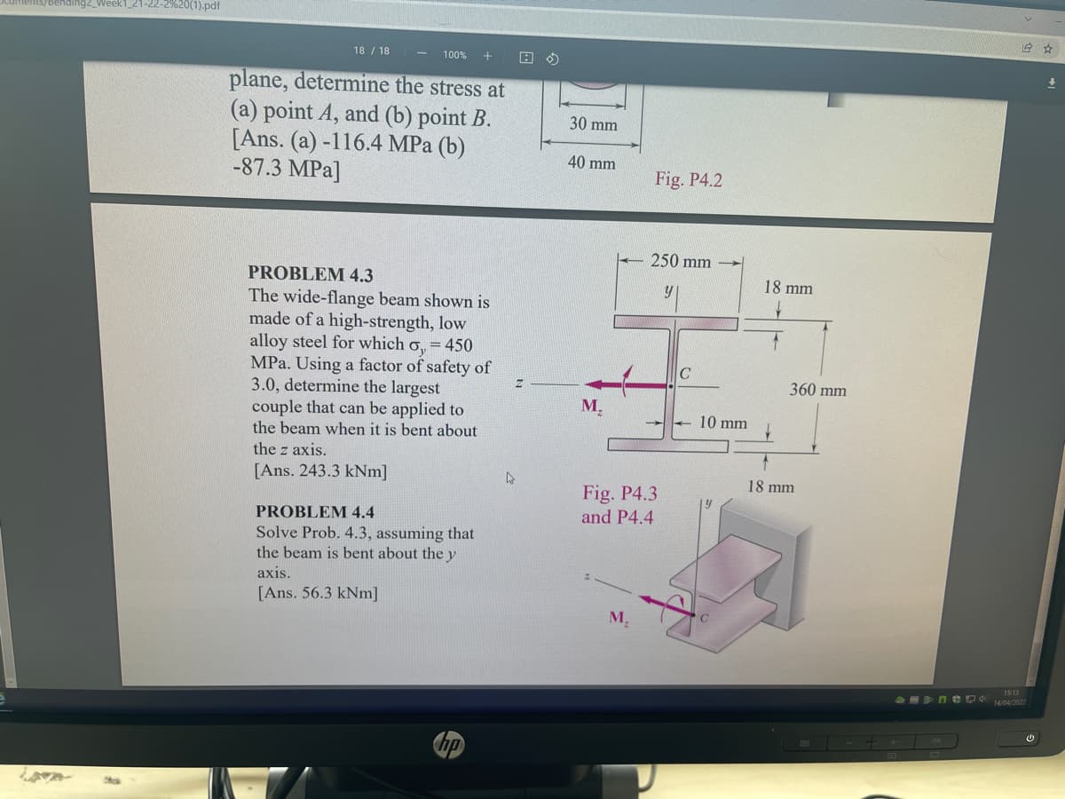 ending2_Week1_21-22-2%20(1).pdf
18 / 18
100%
plane, determine the stress at
(a) point A, and (b) point B.
[Ans. (a) -116.4 MPa (b)
-87.3 MPa]
30 mm
40 mm
Fig. P4.2
250 mm
PROBLEM 4.3
18 mm
The wide-flange beam shown is
made of a high-strength, low
alloy steel for which o, = 450
MPa. Using a factor of safety of
3.0, determine the largest
couple that can be applied to
the beam when it is bent about
360 mm
M,
10 mm
the z axis.
[Ans. 243.3 kNm]
18 mm
Fig. P4.3
and P4.4
PROBLEM 4.4
Solve Prob. 4.3, assuming that
the beam is bent about the y
axis.
[Ans. 56.3 kNm]
M.
EU D 14/042022
hp
